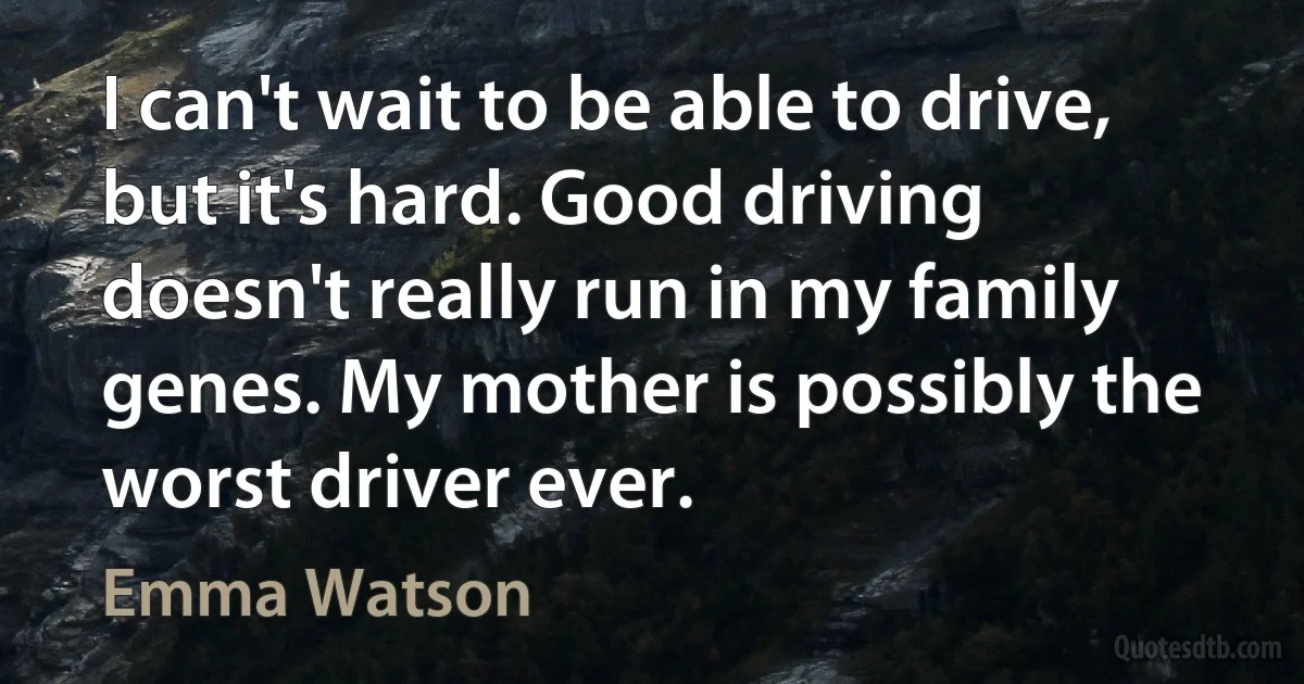 I can't wait to be able to drive, but it's hard. Good driving doesn't really run in my family genes. My mother is possibly the worst driver ever. (Emma Watson)