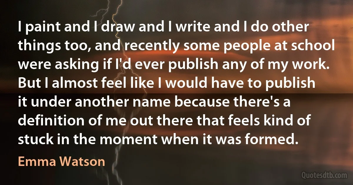 I paint and I draw and I write and I do other things too, and recently some people at school were asking if I'd ever publish any of my work. But I almost feel like I would have to publish it under another name because there's a definition of me out there that feels kind of stuck in the moment when it was formed. (Emma Watson)