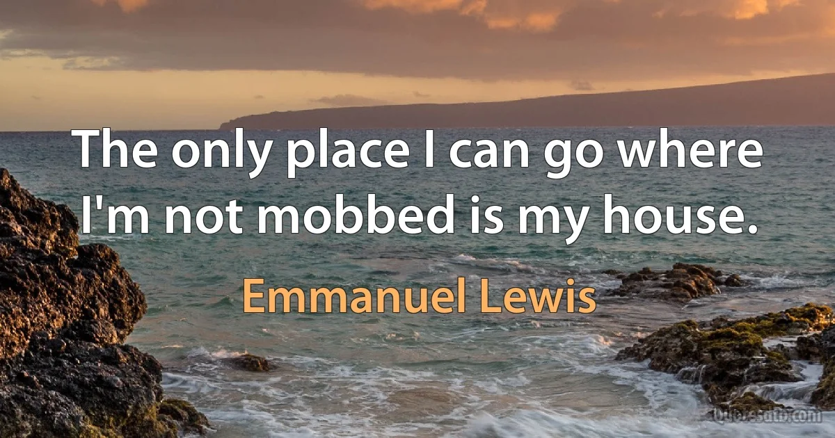 The only place I can go where I'm not mobbed is my house. (Emmanuel Lewis)