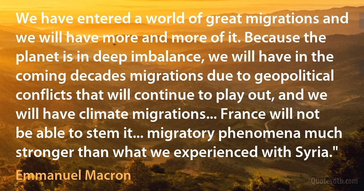 We have entered a world of great migrations and we will have more and more of it. Because the planet is in deep imbalance, we will have in the coming decades migrations due to geopolitical conflicts that will continue to play out, and we will have climate migrations... France will not be able to stem it... migratory phenomena much stronger than what we experienced with Syria." (Emmanuel Macron)