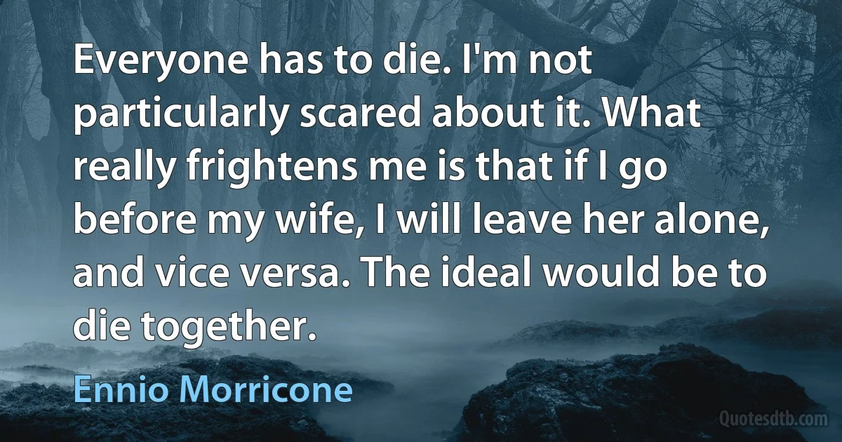 Everyone has to die. I'm not particularly scared about it. What really frightens me is that if I go before my wife, I will leave her alone, and vice versa. The ideal would be to die together. (Ennio Morricone)