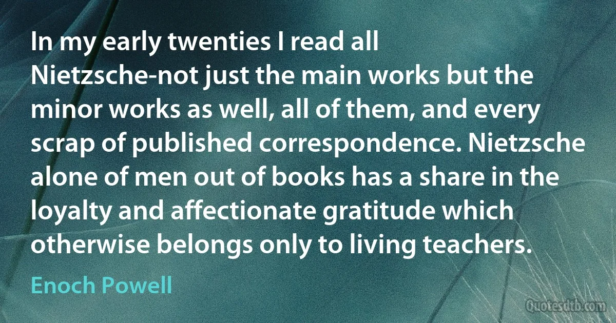 In my early twenties I read all Nietzsche-not just the main works but the minor works as well, all of them, and every scrap of published correspondence. Nietzsche alone of men out of books has a share in the loyalty and affectionate gratitude which otherwise belongs only to living teachers. (Enoch Powell)