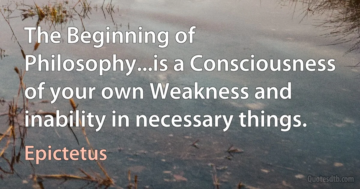 The Beginning of Philosophy...is a Consciousness of your own Weakness and inability in necessary things. (Epictetus)