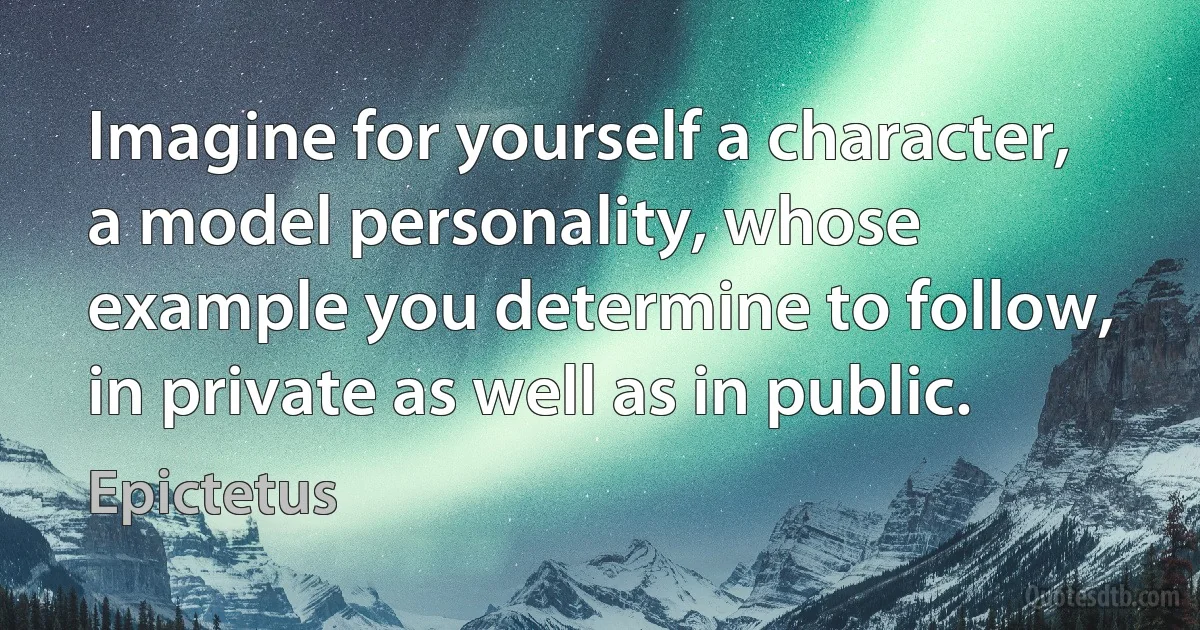 Imagine for yourself a character, a model personality, whose example you determine to follow, in private as well as in public. (Epictetus)