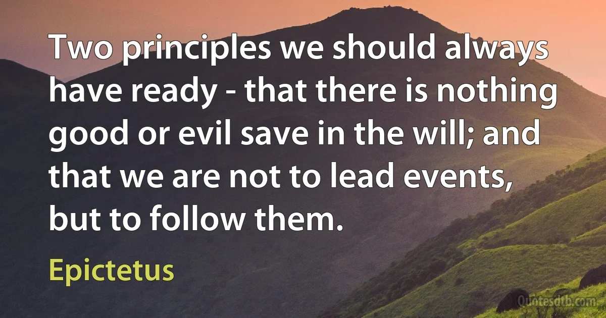 Two principles we should always have ready - that there is nothing good or evil save in the will; and that we are not to lead events, but to follow them. (Epictetus)