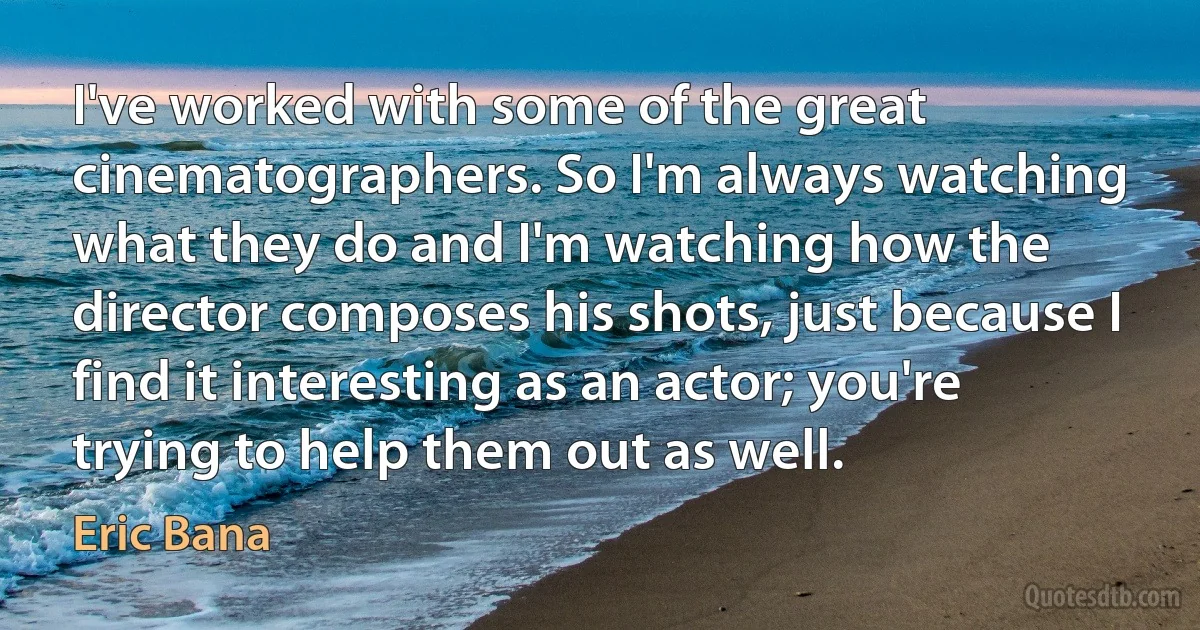 I've worked with some of the great cinematographers. So I'm always watching what they do and I'm watching how the director composes his shots, just because I find it interesting as an actor; you're trying to help them out as well. (Eric Bana)