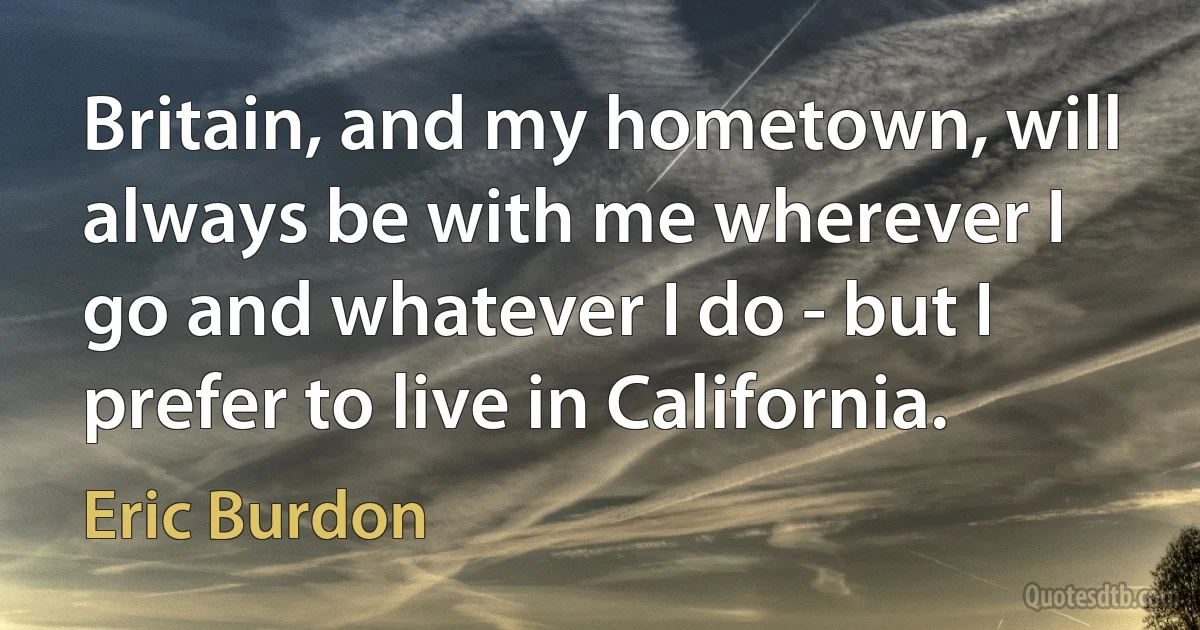 Britain, and my hometown, will always be with me wherever I go and whatever I do - but I prefer to live in California. (Eric Burdon)