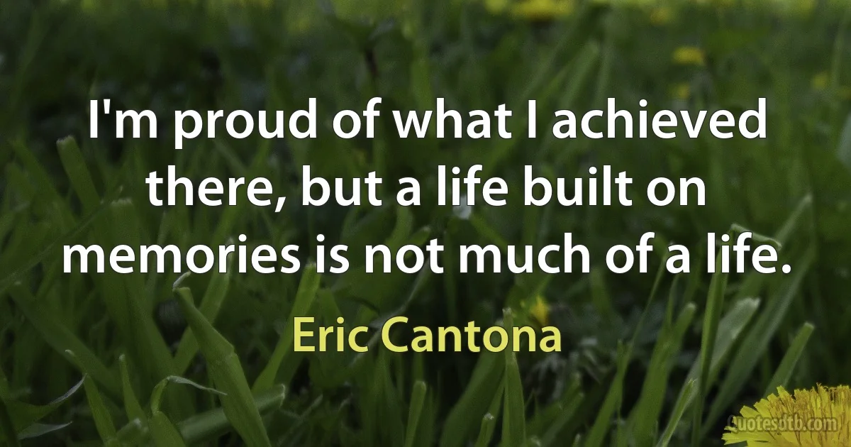 I'm proud of what I achieved there, but a life built on memories is not much of a life. (Eric Cantona)