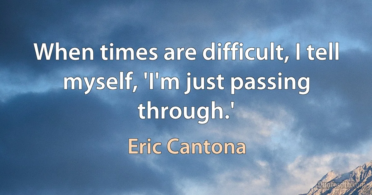 When times are difficult, I tell myself, 'I'm just passing through.' (Eric Cantona)