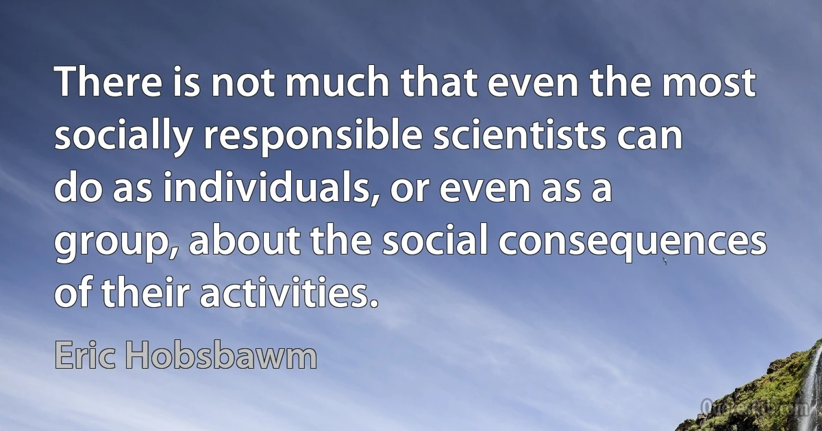 There is not much that even the most socially responsible scientists can do as individuals, or even as a group, about the social consequences of their activities. (Eric Hobsbawm)