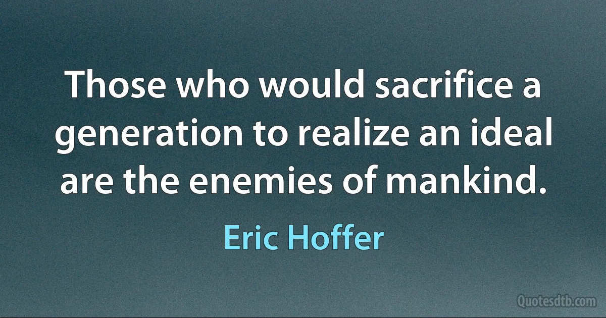 Those who would sacrifice a generation to realize an ideal are the enemies of mankind. (Eric Hoffer)