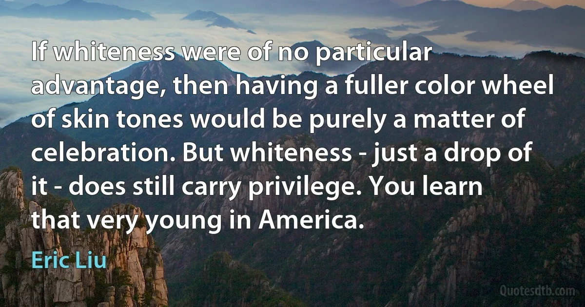 If whiteness were of no particular advantage, then having a fuller color wheel of skin tones would be purely a matter of celebration. But whiteness - just a drop of it - does still carry privilege. You learn that very young in America. (Eric Liu)