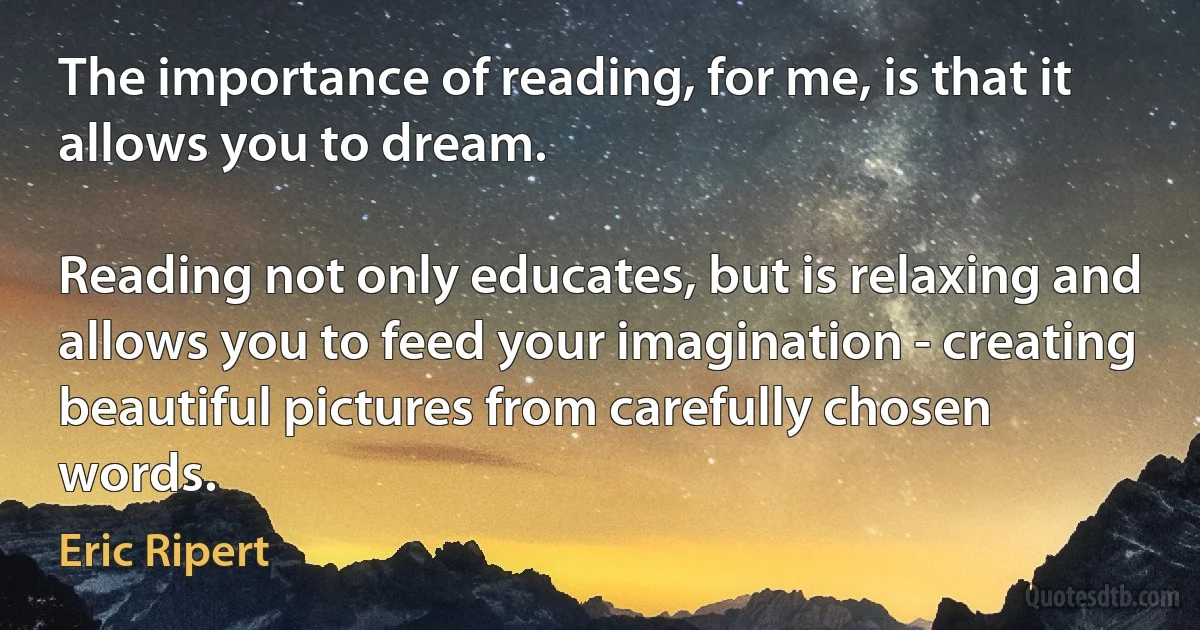 The importance of reading, for me, is that it allows you to dream.

Reading not only educates, but is relaxing and allows you to feed your imagination - creating beautiful pictures from carefully chosen words. (Eric Ripert)