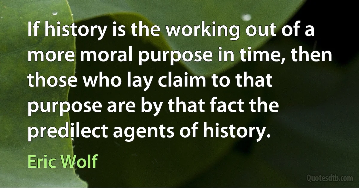 If history is the working out of a more moral purpose in time, then those who lay claim to that purpose are by that fact the predilect agents of history. (Eric Wolf)