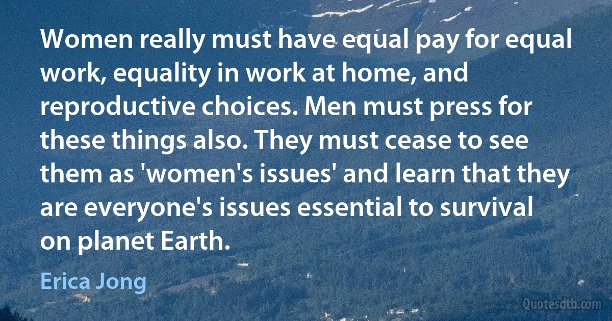 Women really must have equal pay for equal work, equality in work at home, and reproductive choices. Men must press for these things also. They must cease to see them as 'women's issues' and learn that they are everyone's issues essential to survival on planet Earth. (Erica Jong)