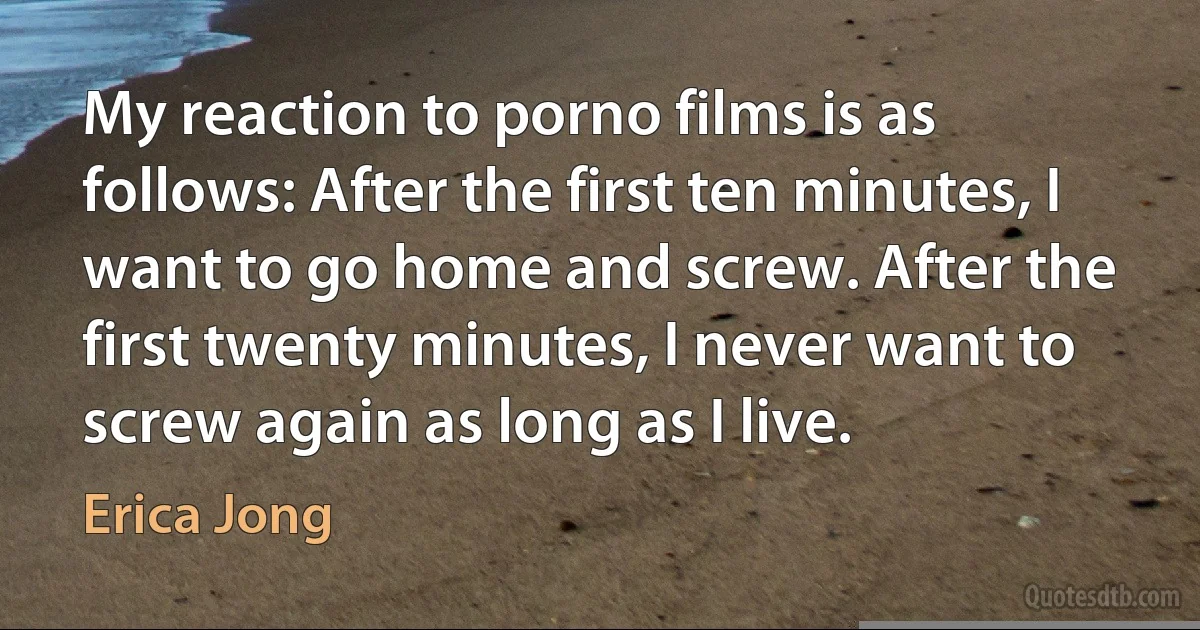 My reaction to porno films is as follows: After the first ten minutes, I want to go home and screw. After the first twenty minutes, I never want to screw again as long as I live. (Erica Jong)