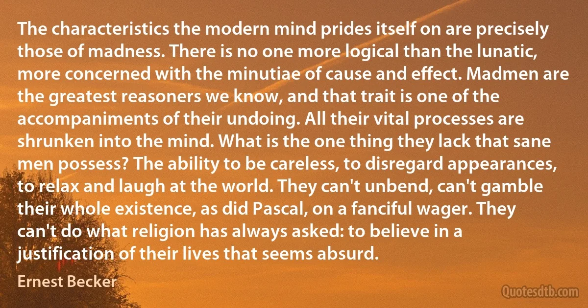 The characteristics the modern mind prides itself on are precisely those of madness. There is no one more logical than the lunatic, more concerned with the minutiae of cause and effect. Madmen are the greatest reasoners we know, and that trait is one of the accompaniments of their undoing. All their vital processes are shrunken into the mind. What is the one thing they lack that sane men possess? The ability to be careless, to disregard appearances, to relax and laugh at the world. They can't unbend, can't gamble their whole existence, as did Pascal, on a fanciful wager. They can't do what religion has always asked: to believe in a justification of their lives that seems absurd. (Ernest Becker)