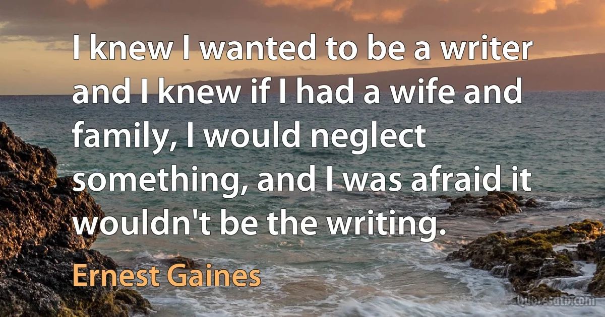 I knew I wanted to be a writer and I knew if I had a wife and family, I would neglect something, and I was afraid it wouldn't be the writing. (Ernest Gaines)