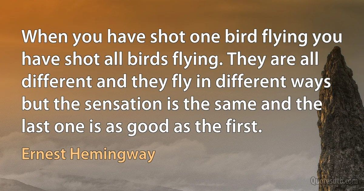 When you have shot one bird flying you have shot all birds flying. They are all different and they fly in different ways but the sensation is the same and the last one is as good as the first. (Ernest Hemingway)