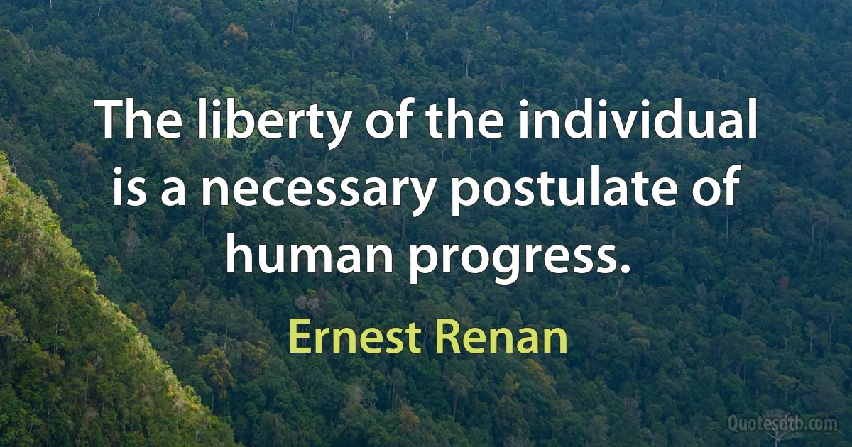 The liberty of the individual is a necessary postulate of human progress. (Ernest Renan)