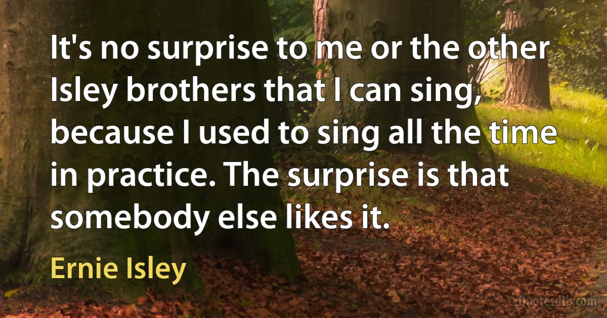 It's no surprise to me or the other Isley brothers that I can sing, because I used to sing all the time in practice. The surprise is that somebody else likes it. (Ernie Isley)