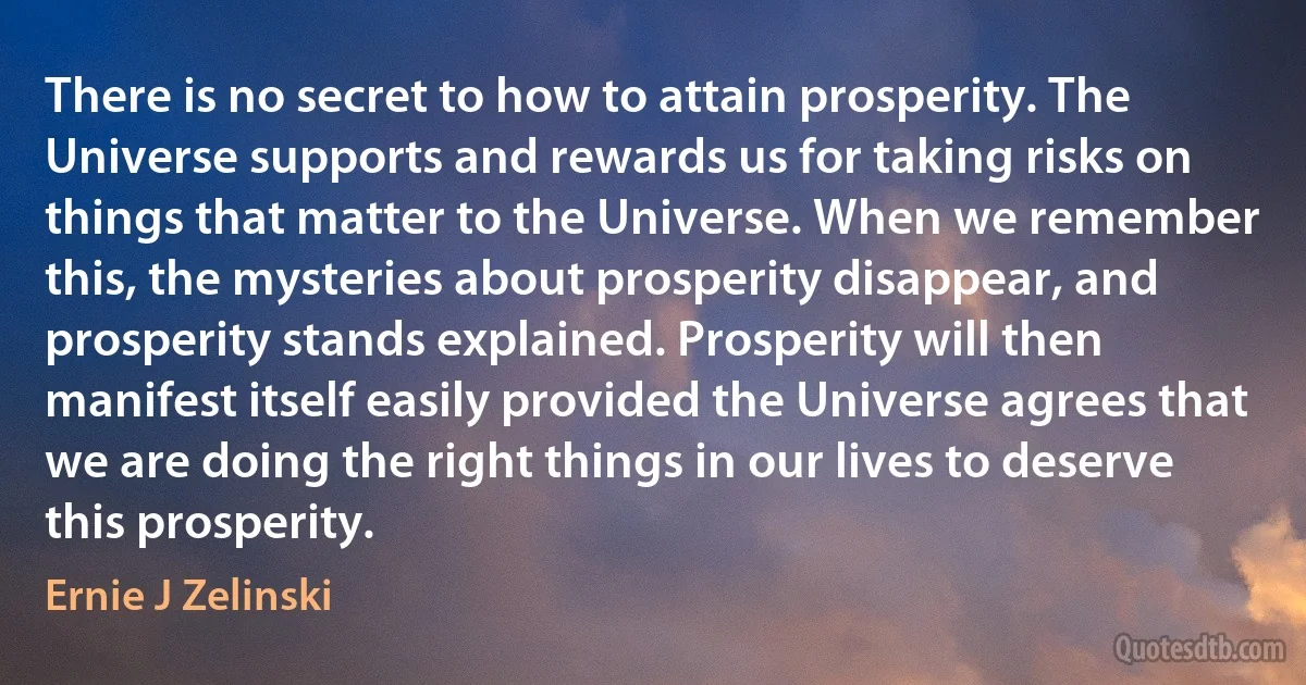 There is no secret to how to attain prosperity. The Universe supports and rewards us for taking risks on things that matter to the Universe. When we remember this, the mysteries about prosperity disappear, and prosperity stands explained. Prosperity will then manifest itself easily provided the Universe agrees that we are doing the right things in our lives to deserve this prosperity. (Ernie J Zelinski)