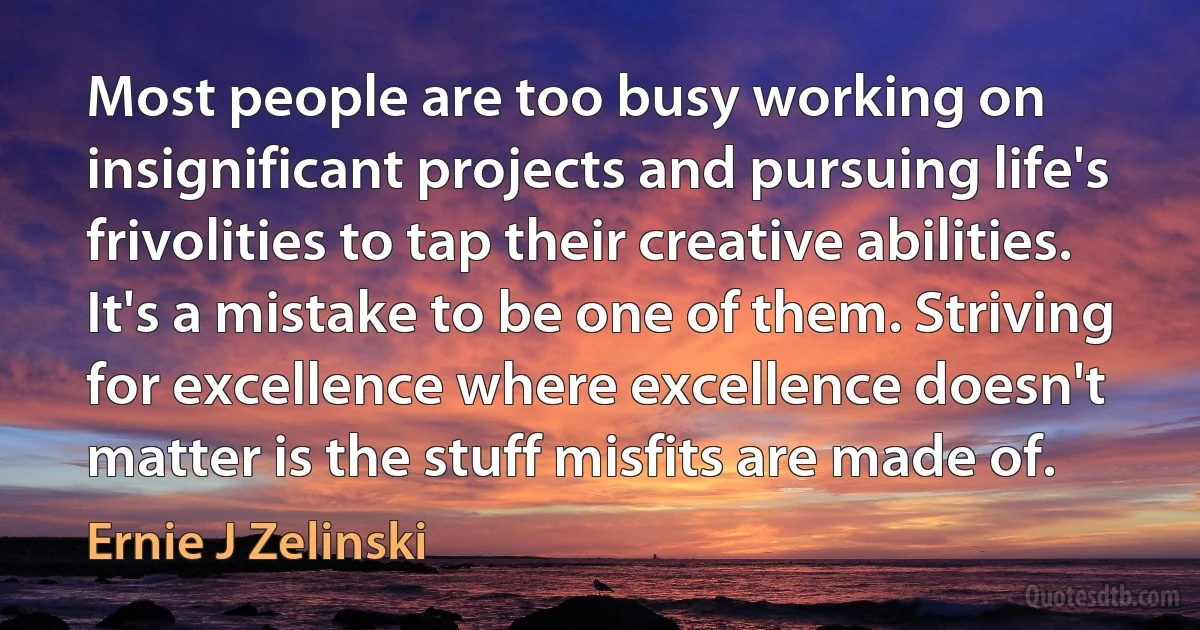 Most people are too busy working on insignificant projects and pursuing life's frivolities to tap their creative abilities. It's a mistake to be one of them. Striving for excellence where excellence doesn't matter is the stuff misfits are made of. (Ernie J Zelinski)