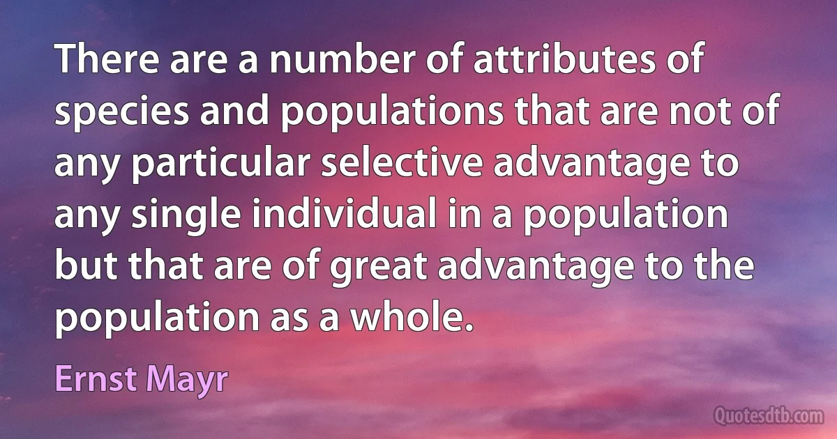 There are a number of attributes of species and populations that are not of any particular selective advantage to any single individual in a population but that are of great advantage to the population as a whole. (Ernst Mayr)