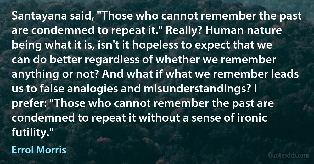 Santayana said, "Those who cannot remember the past are condemned to repeat it." Really? Human nature being what it is, isn't it hopeless to expect that we can do better regardless of whether we remember anything or not? And what if what we remember leads us to false analogies and misunderstandings? I prefer: "Those who cannot remember the past are condemned to repeat it without a sense of ironic futility." (Errol Morris)