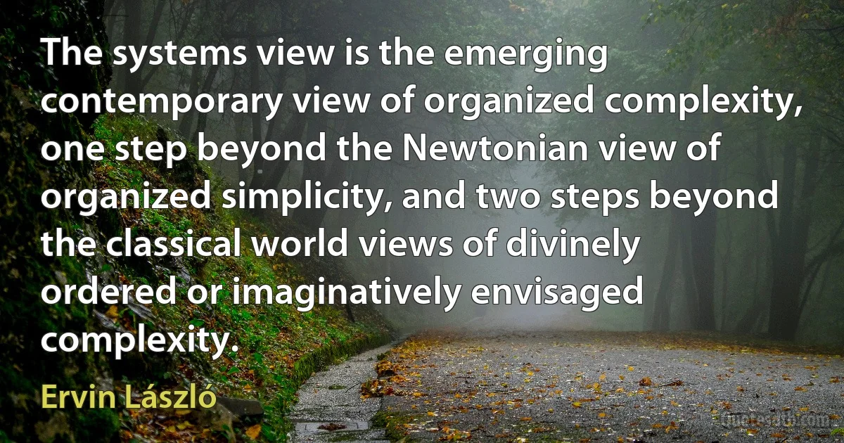 The systems view is the emerging contemporary view of organized complexity, one step beyond the Newtonian view of organized simplicity, and two steps beyond the classical world views of divinely ordered or imaginatively envisaged complexity. (Ervin László)