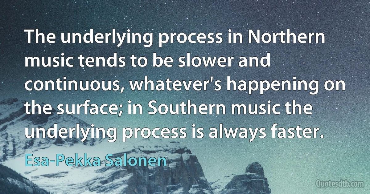 The underlying process in Northern music tends to be slower and continuous, whatever's happening on the surface; in Southern music the underlying process is always faster. (Esa-Pekka Salonen)