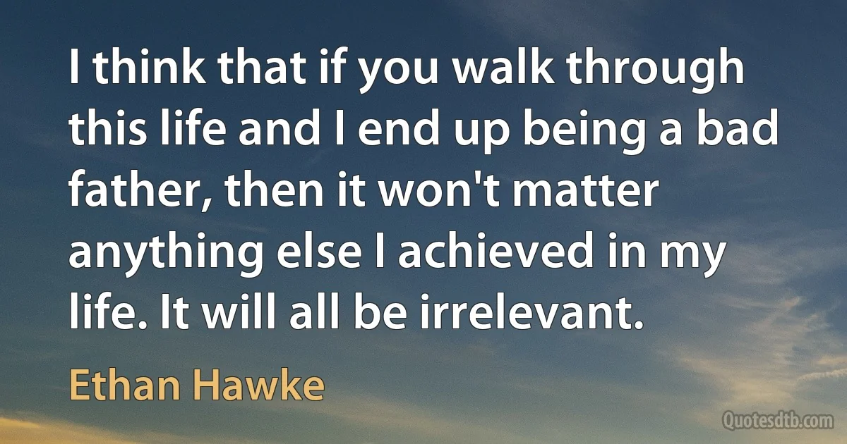 I think that if you walk through this life and I end up being a bad father, then it won't matter anything else I achieved in my life. It will all be irrelevant. (Ethan Hawke)