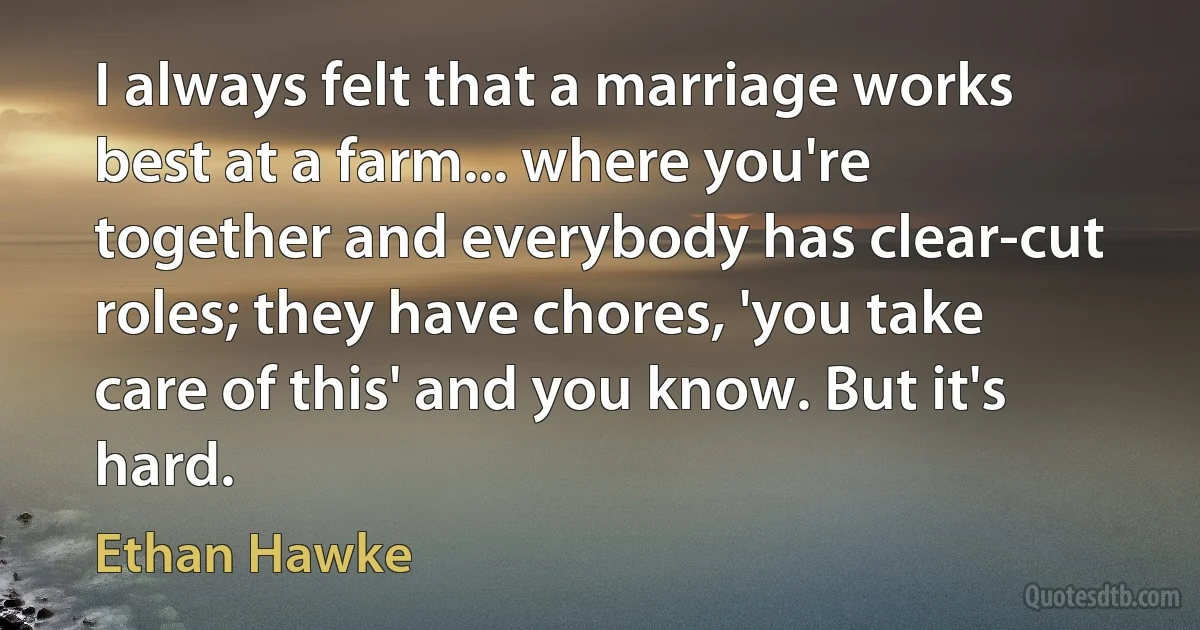 I always felt that a marriage works best at a farm... where you're together and everybody has clear-cut roles; they have chores, 'you take care of this' and you know. But it's hard. (Ethan Hawke)