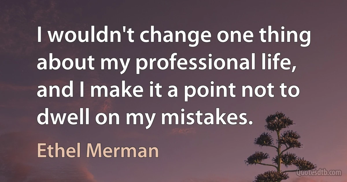 I wouldn't change one thing about my professional life, and I make it a point not to dwell on my mistakes. (Ethel Merman)