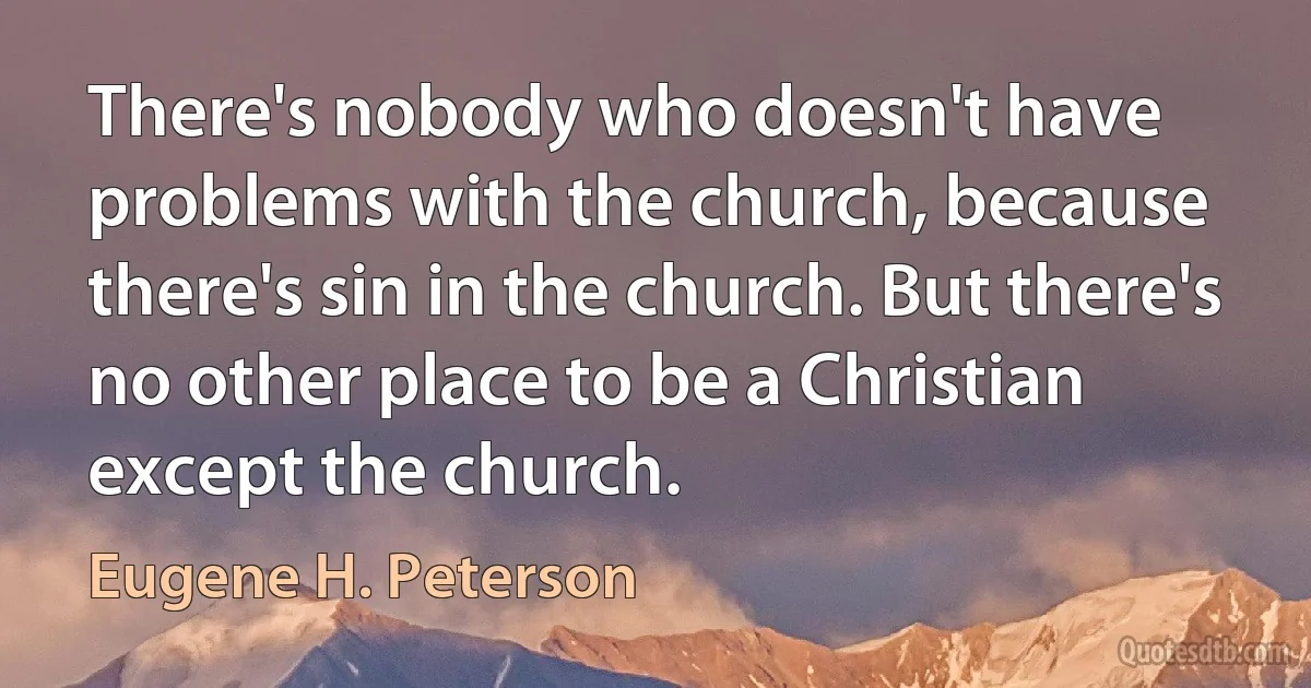 There's nobody who doesn't have problems with the church, because there's sin in the church. But there's no other place to be a Christian except the church. (Eugene H. Peterson)