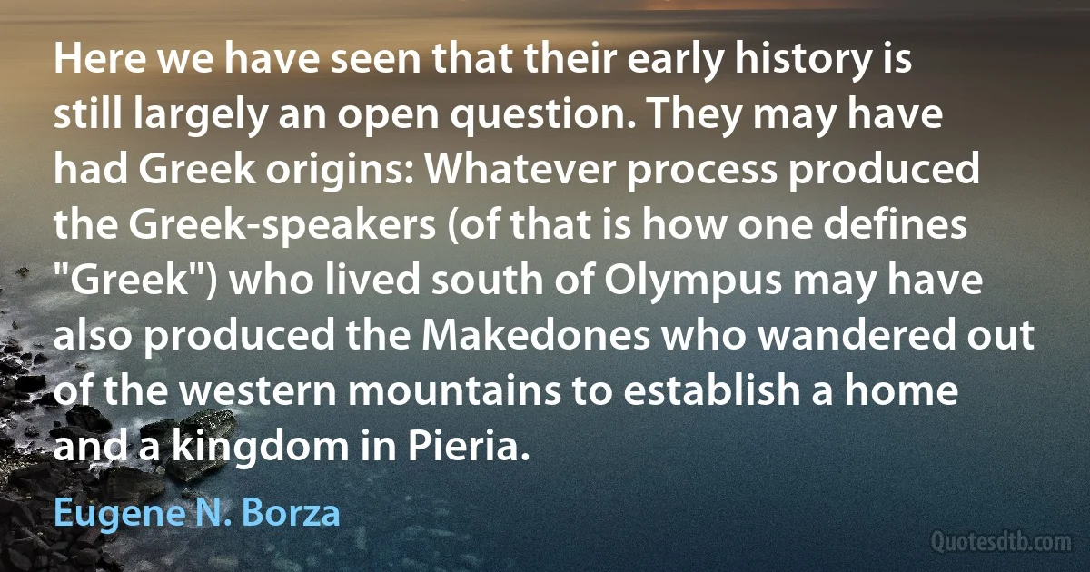 Here we have seen that their early history is still largely an open question. They may have had Greek origins: Whatever process produced the Greek-speakers (of that is how one defines "Greek") who lived south of Olympus may have also produced the Makedones who wandered out of the western mountains to establish a home and a kingdom in Pieria. (Eugene N. Borza)