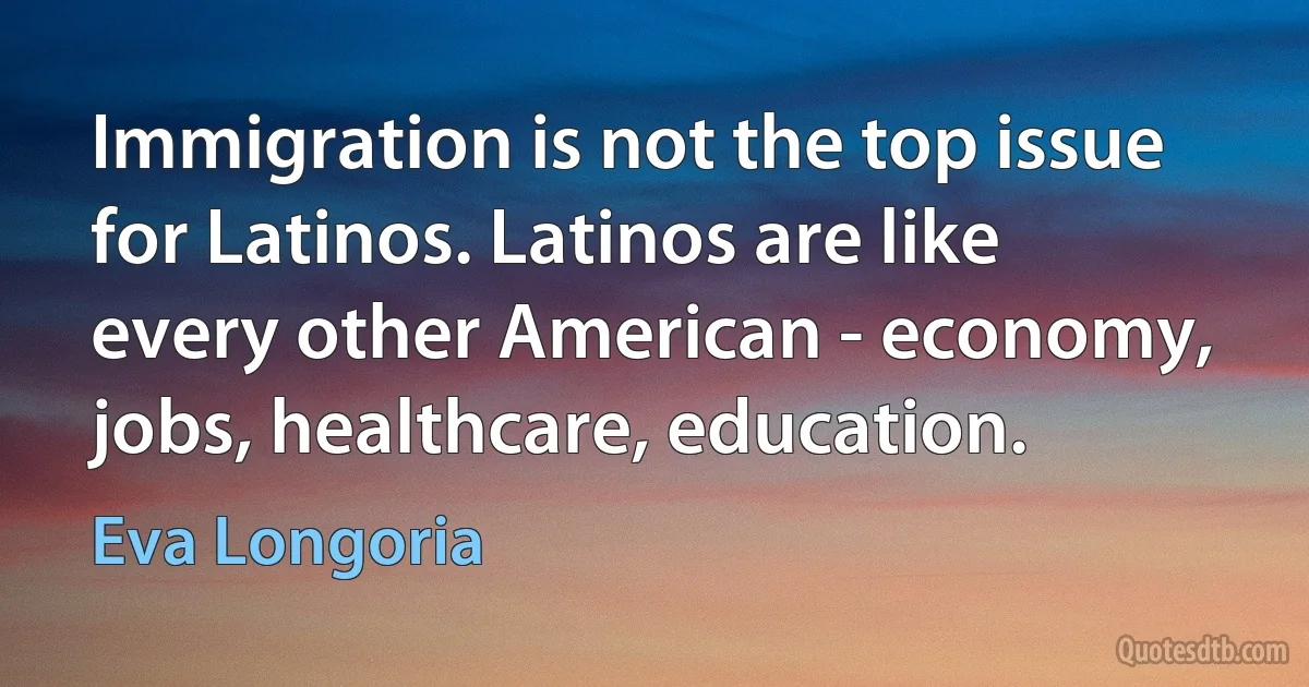 Immigration is not the top issue for Latinos. Latinos are like every other American - economy, jobs, healthcare, education. (Eva Longoria)