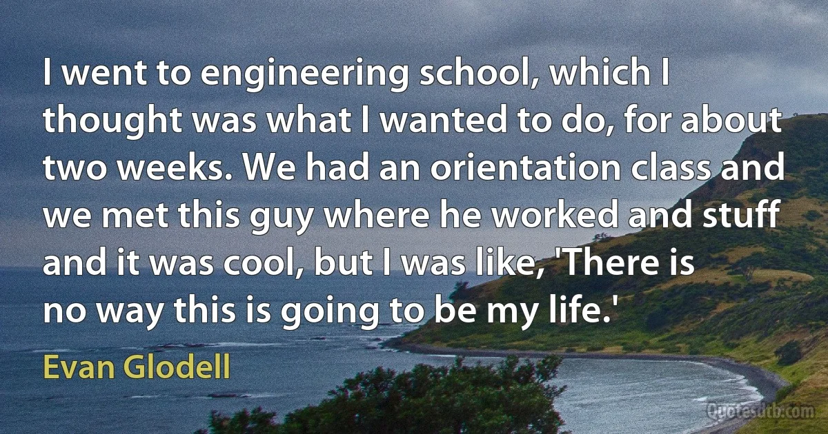 I went to engineering school, which I thought was what I wanted to do, for about two weeks. We had an orientation class and we met this guy where he worked and stuff and it was cool, but I was like, 'There is no way this is going to be my life.' (Evan Glodell)