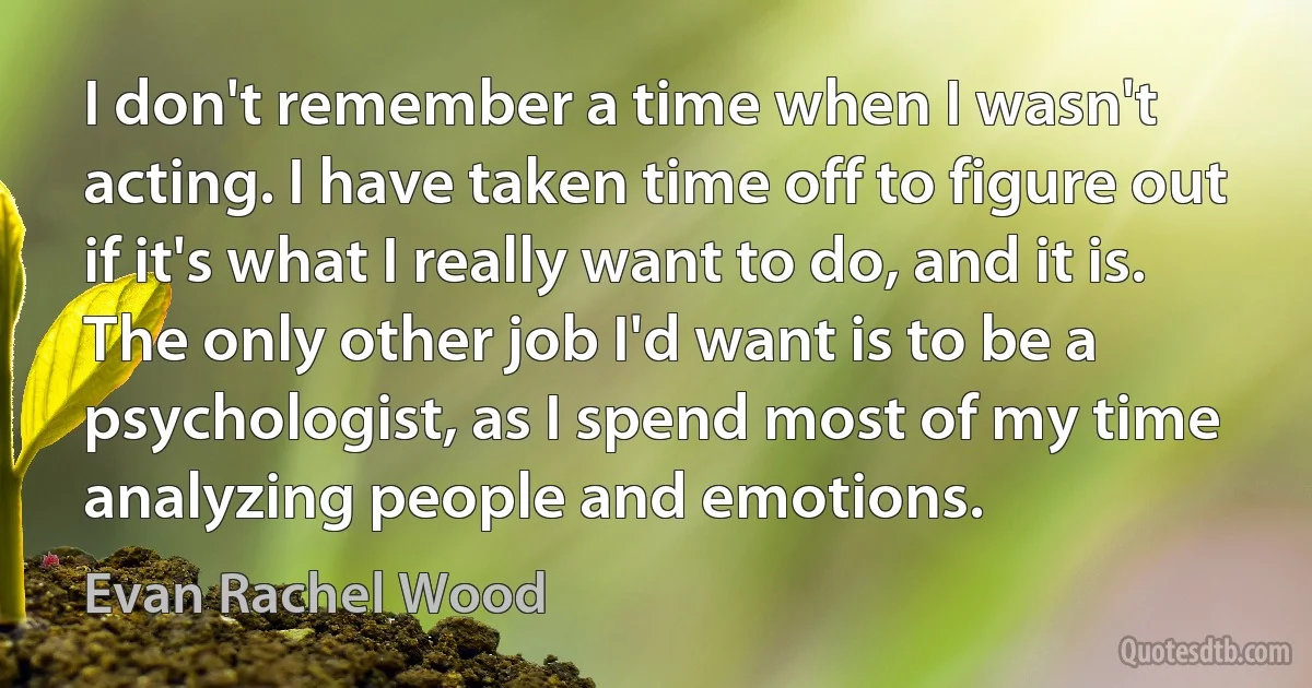 I don't remember a time when I wasn't acting. I have taken time off to figure out if it's what I really want to do, and it is. The only other job I'd want is to be a psychologist, as I spend most of my time analyzing people and emotions. (Evan Rachel Wood)