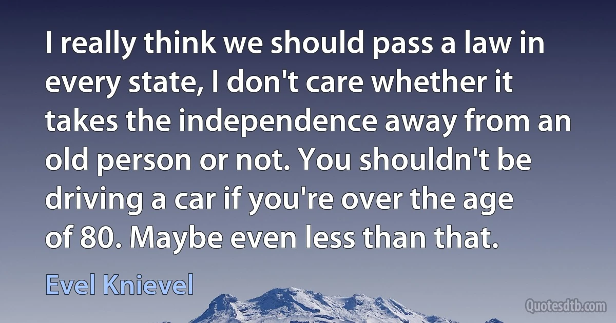 I really think we should pass a law in every state, I don't care whether it takes the independence away from an old person or not. You shouldn't be driving a car if you're over the age of 80. Maybe even less than that. (Evel Knievel)