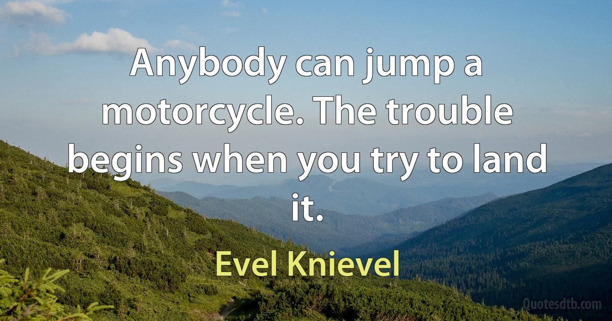 Anybody can jump a motorcycle. The trouble begins when you try to land it. (Evel Knievel)