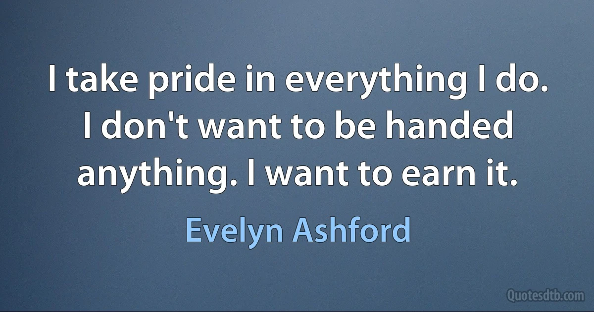 I take pride in everything I do. I don't want to be handed anything. I want to earn it. (Evelyn Ashford)