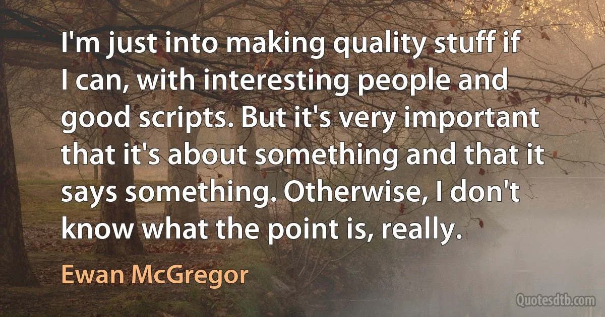 I'm just into making quality stuff if I can, with interesting people and good scripts. But it's very important that it's about something and that it says something. Otherwise, I don't know what the point is, really. (Ewan McGregor)