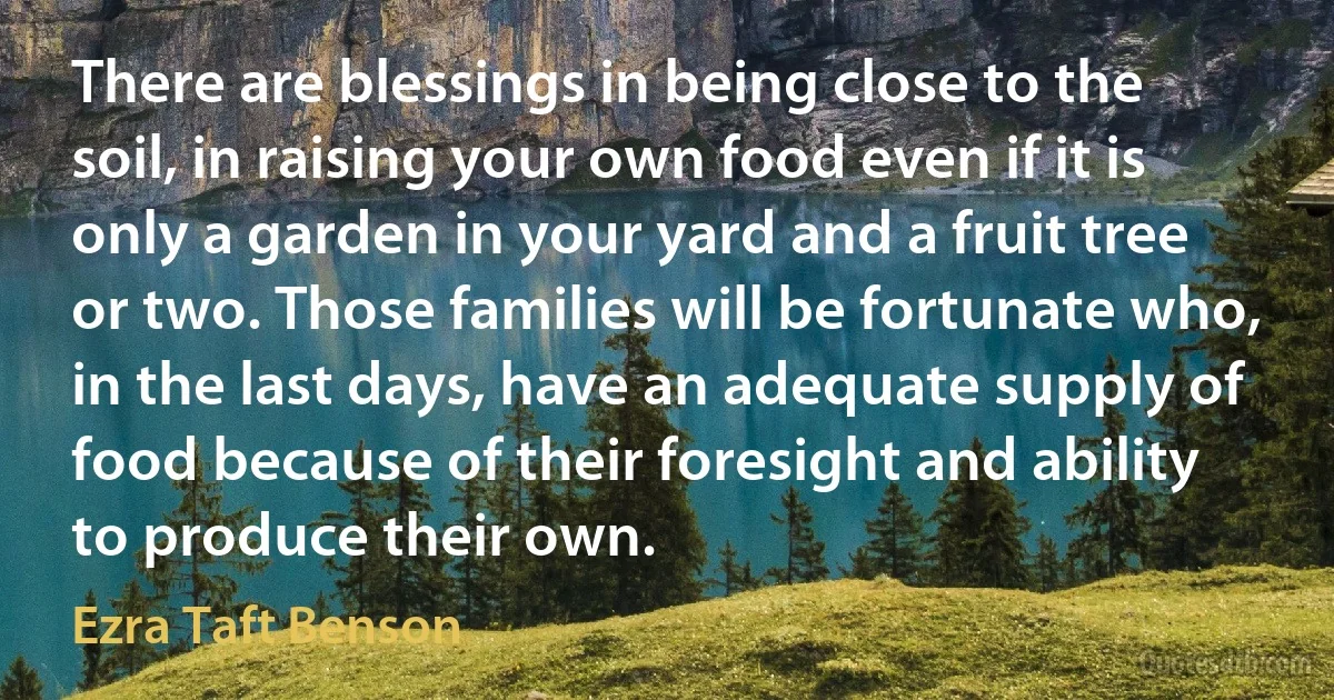 There are blessings in being close to the soil, in raising your own food even if it is only a garden in your yard and a fruit tree or two. Those families will be fortunate who, in the last days, have an adequate supply of food because of their foresight and ability to produce their own. (Ezra Taft Benson)