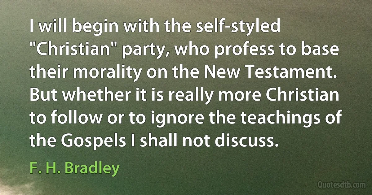 I will begin with the self-styled "Christian" party, who profess to base their morality on the New Testament. But whether it is really more Christian to follow or to ignore the teachings of the Gospels I shall not discuss. (F. H. Bradley)