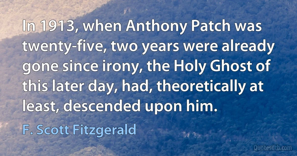 In 1913, when Anthony Patch was twenty-five, two years were already gone since irony, the Holy Ghost of this later day, had, theoretically at least, descended upon him. (F. Scott Fitzgerald)