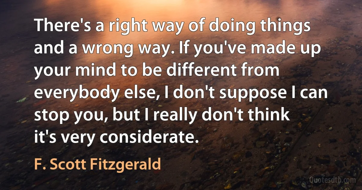 There's a right way of doing things and a wrong way. If you've made up your mind to be different from everybody else, I don't suppose I can stop you, but I really don't think it's very considerate. (F. Scott Fitzgerald)