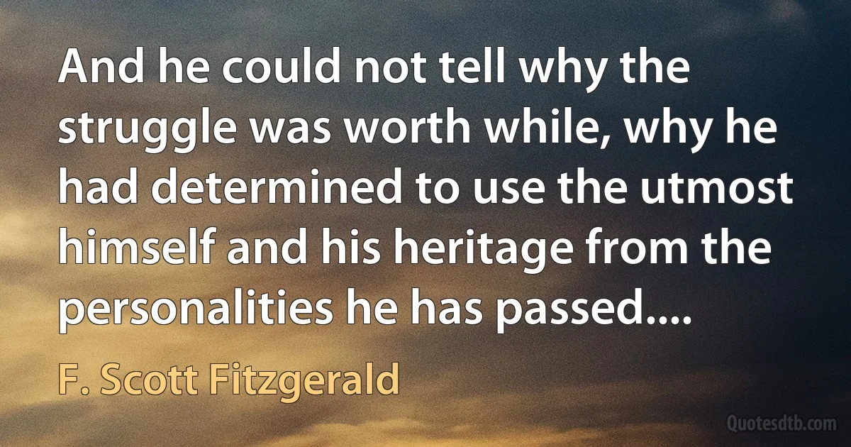 And he could not tell why the struggle was worth while, why he had determined to use the utmost himself and his heritage from the personalities he has passed.... (F. Scott Fitzgerald)