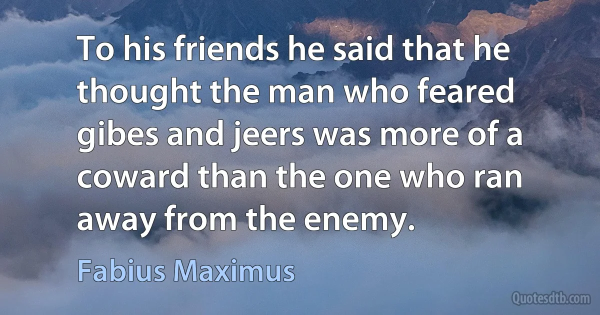 To his friends he said that he thought the man who feared gibes and jeers was more of a coward than the one who ran away from the enemy. (Fabius Maximus)