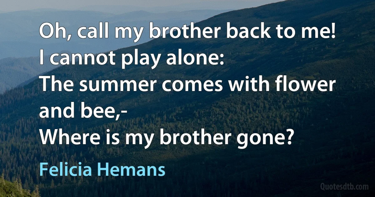 Oh, call my brother back to me!
I cannot play alone:
The summer comes with flower and bee,-
Where is my brother gone? (Felicia Hemans)